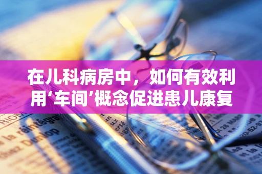 在儿科病房中，如何有效利用‘车间’概念促进患儿康复？