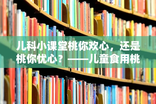 儿科小课堂桃你欢心，还是桃你忧心？——儿童食用桃子的安全指南