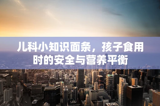 儿科小知识面条，孩子食用时的安全与营养平衡