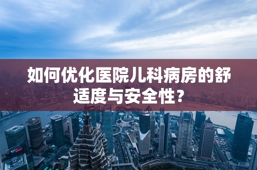 如何优化医院儿科病房的舒适度与安全性？