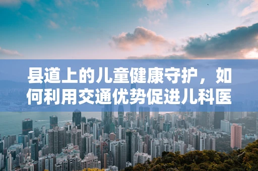 县道上的儿童健康守护，如何利用交通优势促进儿科医疗服务？