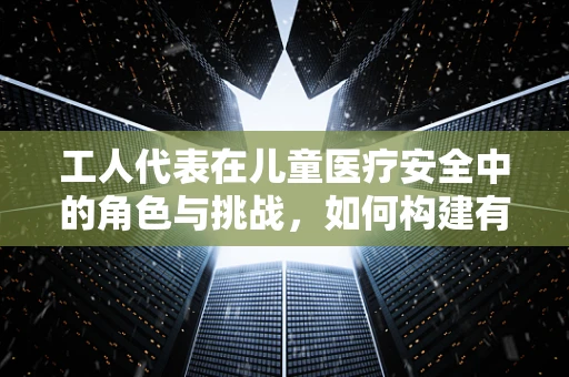 工人代表在儿童医疗安全中的角色与挑战，如何构建有效沟通桥梁？