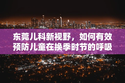 东莞儿科新视野，如何有效预防儿童在换季时节的呼吸道感染？