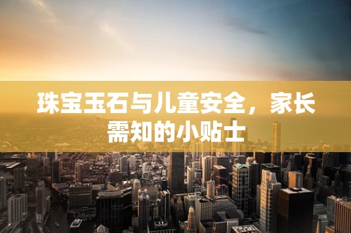 珠宝玉石与儿童安全，家长需知的小贴士