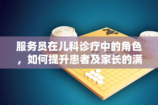 服务员在儿科诊疗中的角色，如何提升患者及家长的满意度？