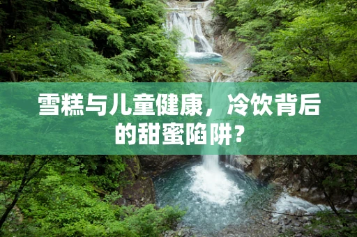 雪糕与儿童健康，冷饮背后的甜蜜陷阱？
