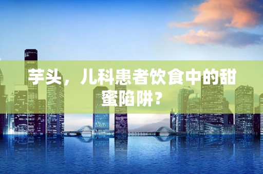 芋头，儿科患者饮食中的甜蜜陷阱？