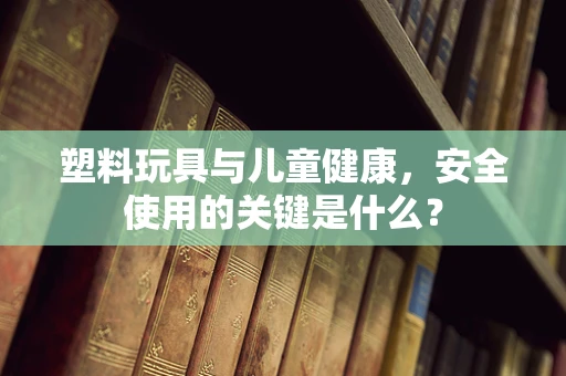 塑料玩具与儿童健康，安全使用的关键是什么？