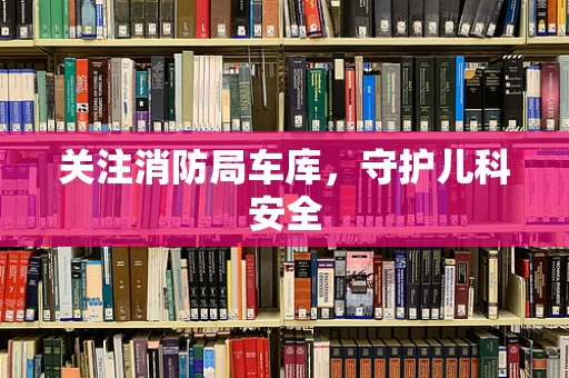 关注消防局车库，守护儿科安全