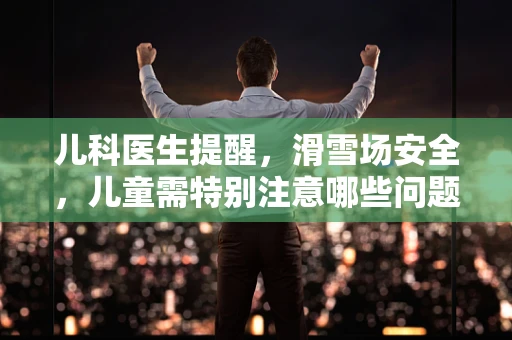 儿科医生提醒，滑雪场安全，儿童需特别注意哪些问题？
