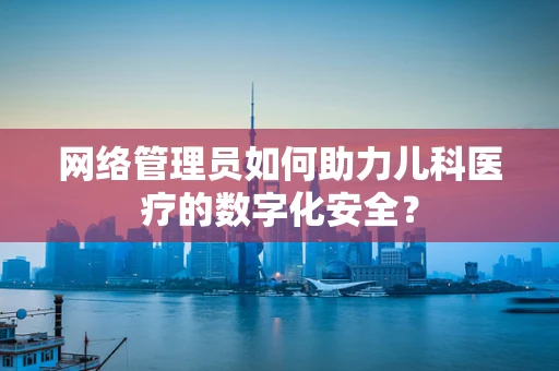 网络管理员如何助力儿科医疗的数字化安全？