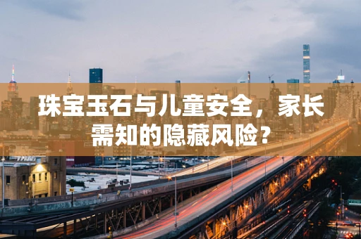 珠宝玉石与儿童安全，家长需知的隐藏风险？