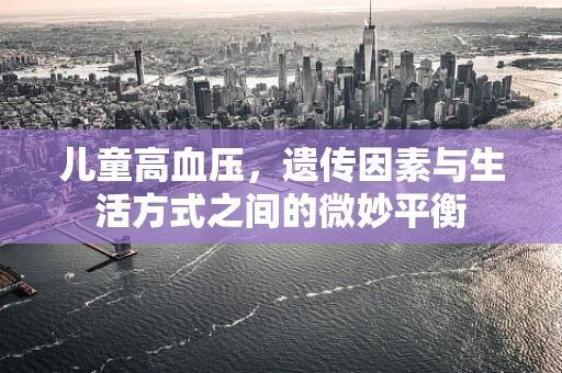 儿童高血压，遗传因素与生活方式之间的微妙平衡