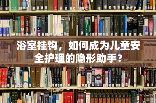 浴室挂钩，如何成为儿童安全护理的隐形助手？
