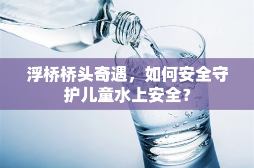 浮桥桥头奇遇，如何安全守护儿童水上安全？