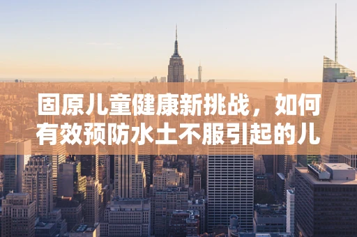 固原儿童健康新挑战，如何有效预防水土不服引起的儿童疾病？