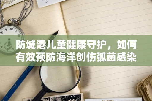 防城港儿童健康守护，如何有效预防海洋创伤弧菌感染？