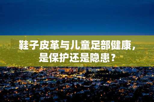 鞋子皮革与儿童足部健康，是保护还是隐患？