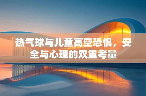 热气球与儿童高空恐惧，安全与心理的双重考量