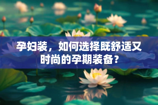 孕妇装，如何选择既舒适又时尚的孕期装备？