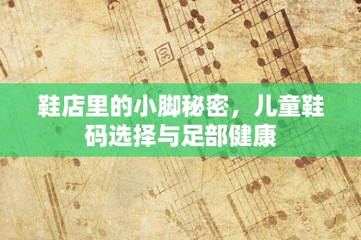 鞋店里的小脚秘密，儿童鞋码选择与足部健康