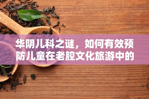 华阴儿科之谜，如何有效预防儿童在老腔文化旅游中的健康风险？