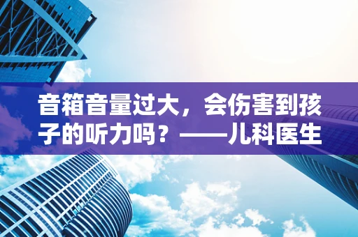 音箱音量过大，会伤害到孩子的听力吗？——儿科医生的专业解答