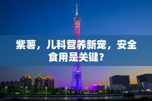 紫薯，儿科营养新宠，安全食用是关键？