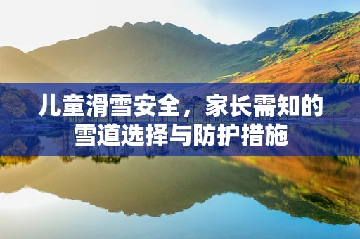 儿童滑雪安全，家长需知的雪道选择与防护措施