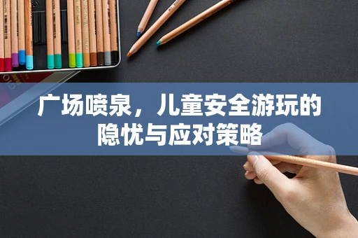 广场喷泉，儿童安全游玩的隐忧与应对策略