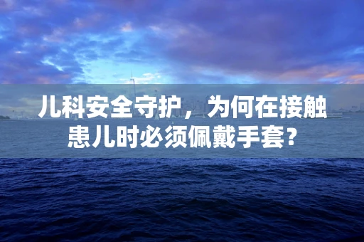 儿科安全守护，为何在接触患儿时必须佩戴手套？