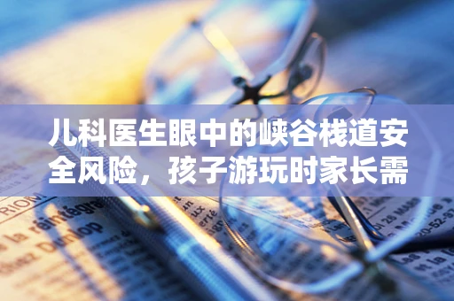 儿科医生眼中的峡谷栈道安全风险，孩子游玩时家长需注意什么？