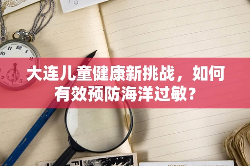 大连儿童健康新挑战，如何有效预防海洋过敏？