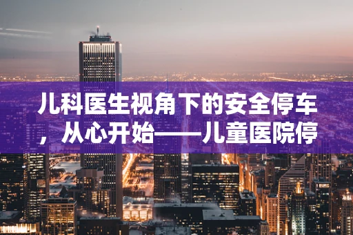 儿科医生视角下的安全停车，从心开始——儿童医院停车场的安全隐患与对策