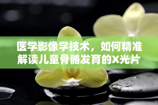 医学影像学技术，如何精准解读儿童骨骼发育的X光片？
