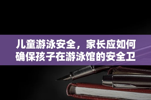 儿童游泳安全，家长应如何确保孩子在游泳馆的安全卫士？