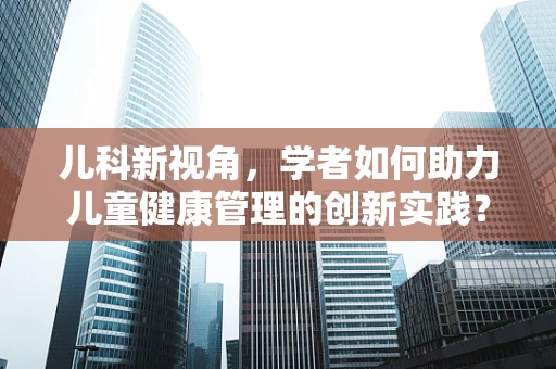 儿科新视角，学者如何助力儿童健康管理的创新实践？