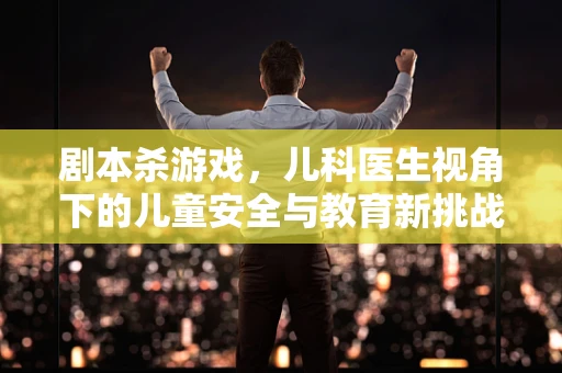剧本杀游戏，儿科医生视角下的儿童安全与教育新挑战