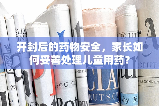 开封后的药物安全，家长如何妥善处理儿童用药？