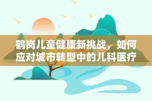 鹤岗儿童健康新挑战，如何应对城市转型中的儿科医疗资源短缺？