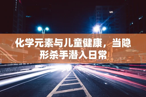 化学元素与儿童健康，当隐形杀手潜入日常
