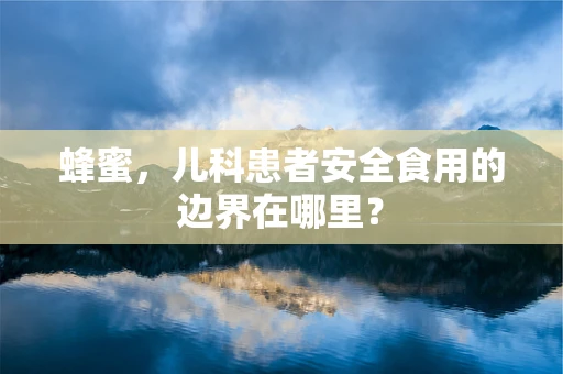 蜂蜜，儿科患者安全食用的边界在哪里？