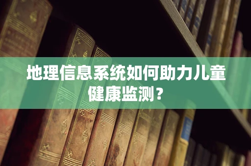 地理信息系统如何助力儿童健康监测？