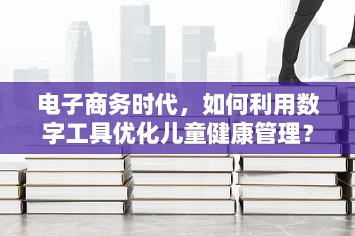 电子商务时代，如何利用数字工具优化儿童健康管理？