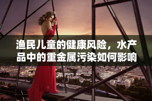 渔民儿童的健康风险，水产品中的重金属污染如何影响他们？