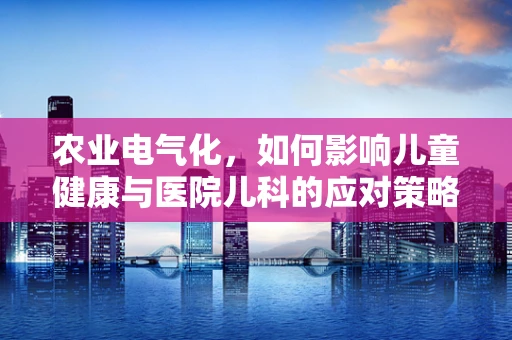 农业电气化，如何影响儿童健康与医院儿科的应对策略？