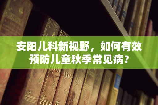 安阳儿科新视野，如何有效预防儿童秋季常见病？