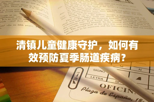清镇儿童健康守护，如何有效预防夏季肠道疾病？