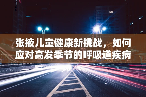 张掖儿童健康新挑战，如何应对高发季节的呼吸道疾病？