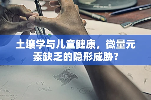 土壤学与儿童健康，微量元素缺乏的隐形威胁？